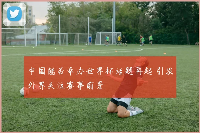 中国能否举办世界杯话题再起 引发外界关注赛事前景