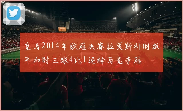 皇马2014年欧冠决赛拉莫斯补时扳平加时三球4比1逆转马竞夺冠