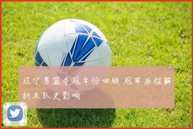 辽宁男篮夺冠年份回顾 冠军历程解析及队史影响