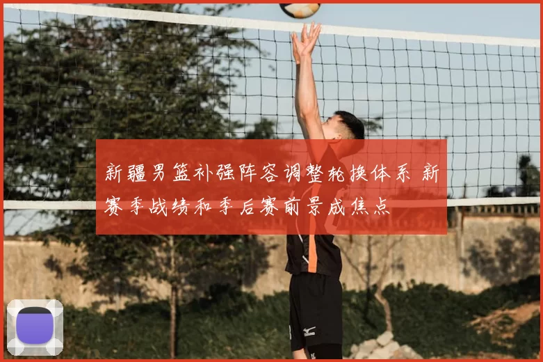 新疆男篮补强阵容调整轮换体系 新赛季战绩和季后赛前景成焦点