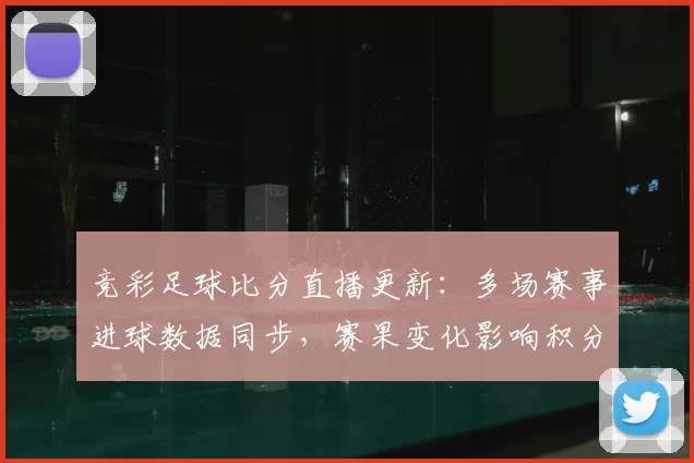 竞彩足球比分直播更新:多场赛事进球数据同步,赛果变化影响积分排名走势