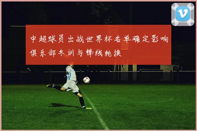 中超球员出战世界杯名单确定影响俱乐部冬训与锋线轮换