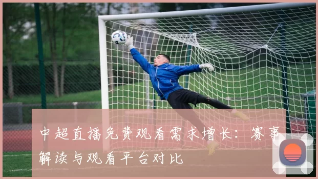 中超直播免费观看需求增长：赛事解读与观看平台对比