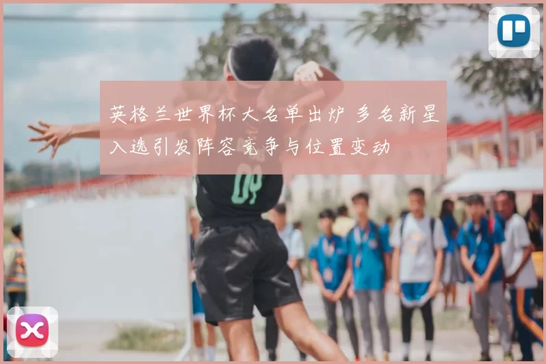 英格兰世界杯大名单出炉 多名新星入选引发阵容竞争与位置变动