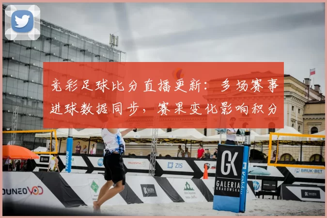 竞彩足球比分直播更新:多场赛事进球数据同步,赛果变化影响积分排名走势
