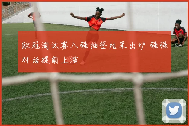 欧冠淘汰赛八强抽签结果出炉 强强对话提前上演