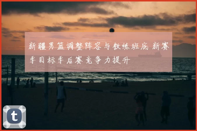 新疆男篮调整阵容与教练班底 新赛季目标季后赛竞争力提升