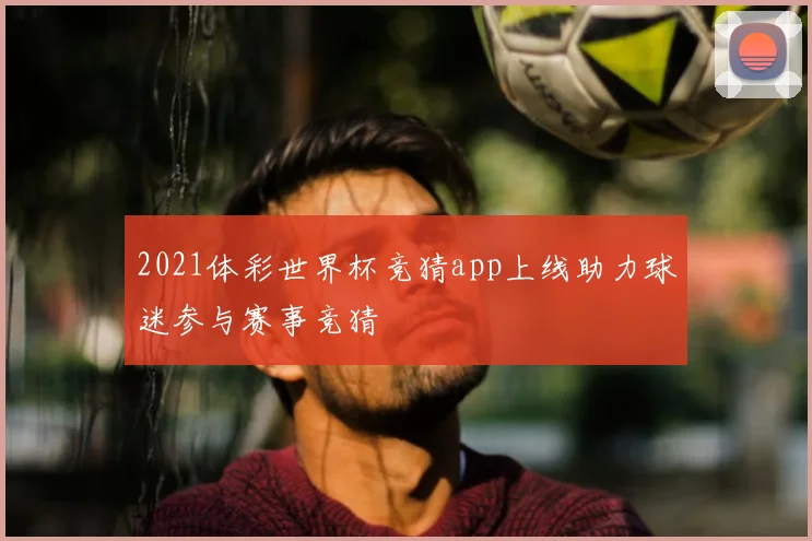 2021体彩世界杯竞猜app上线助力球迷参与赛事竞猜