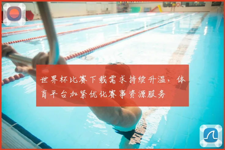 世界杯比赛下载需求持续升温，体育平台加紧优化赛事资源服务
