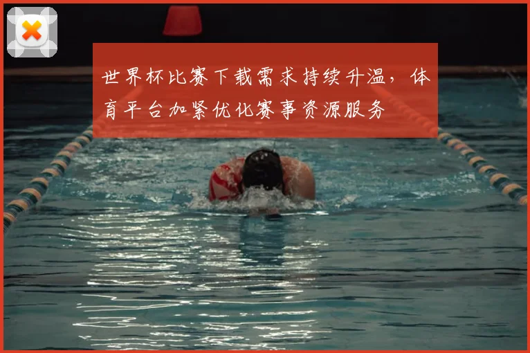 世界杯比赛下载需求持续升温，体育平台加紧优化赛事资源服务