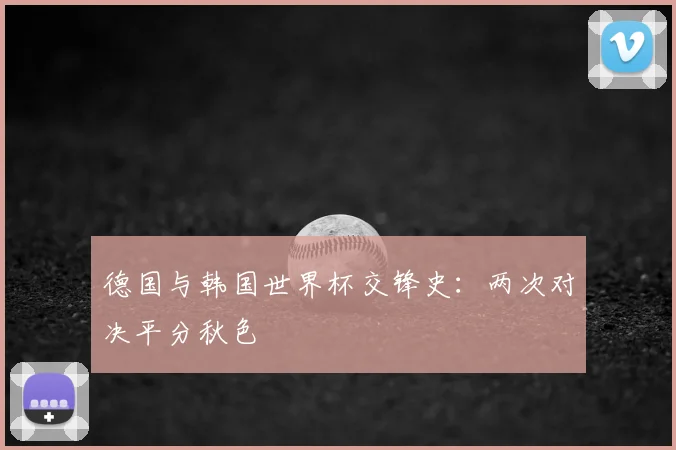 德国与韩国世界杯交锋史:两次对决平分秋色