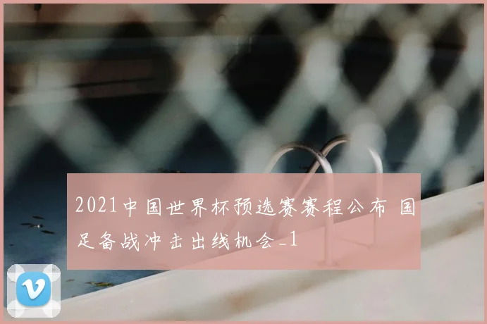 2021中国世界杯预选赛赛程公布 国足备战冲击出线机会_1