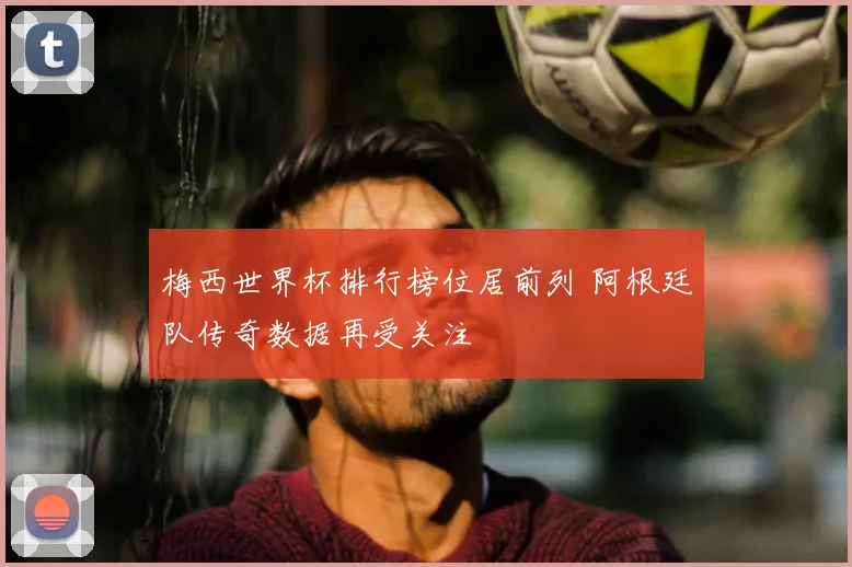梅西世界杯排行榜位居前列 阿根廷队传奇数据再受关注
